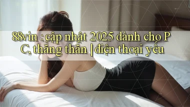 88vin cập nhật 2025 dành cho PC, thẳng thắn điện thoại yếu