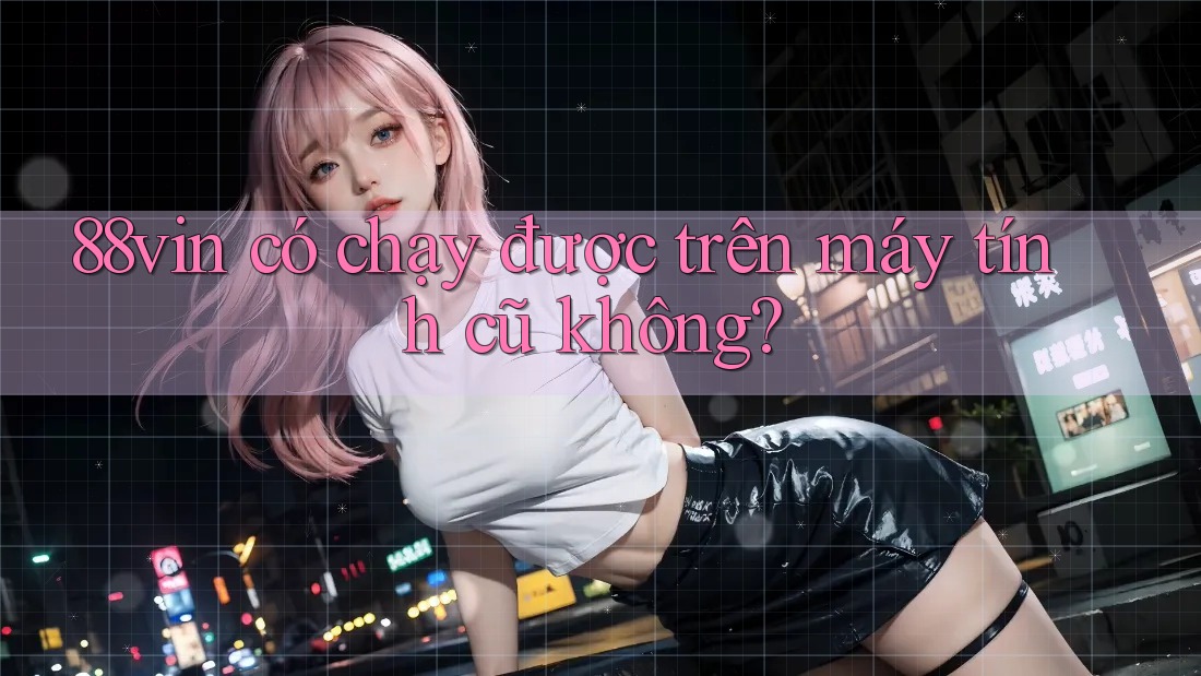 88vin có chạy được trên máy tính cũ không?