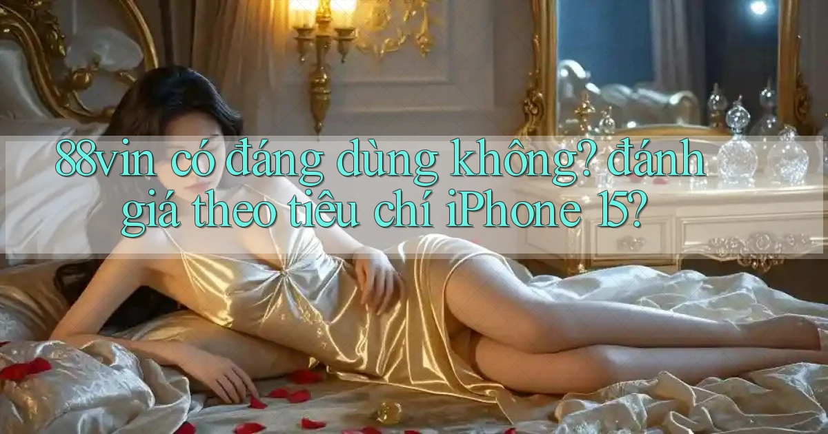 88vin có đáng dùng không đánh giá theo tiêu chí iPhone 15