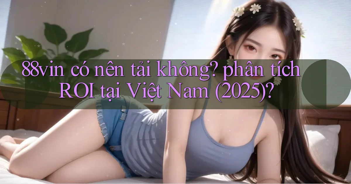 88vin có nên tải không phân tích ROI tại Việt Nam (2025)