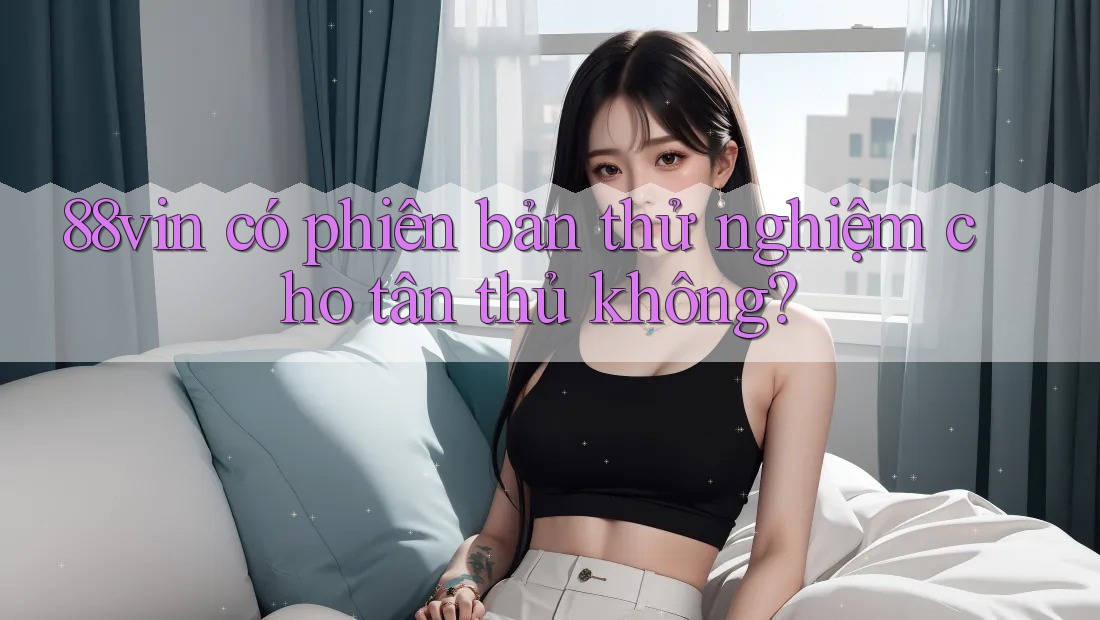 88vin có phiên bản thử nghiệm cho tân thủ không? 88vin có phiên bản thử nghiệm cho tân thủ không?