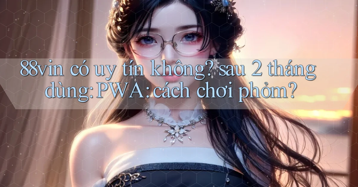 88vin có uy tín không sau 2 tháng dùng PWA cách chơi phỏm