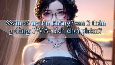 88vin có uy tín không sau 2 tháng dùng PWA cách chơi phỏm