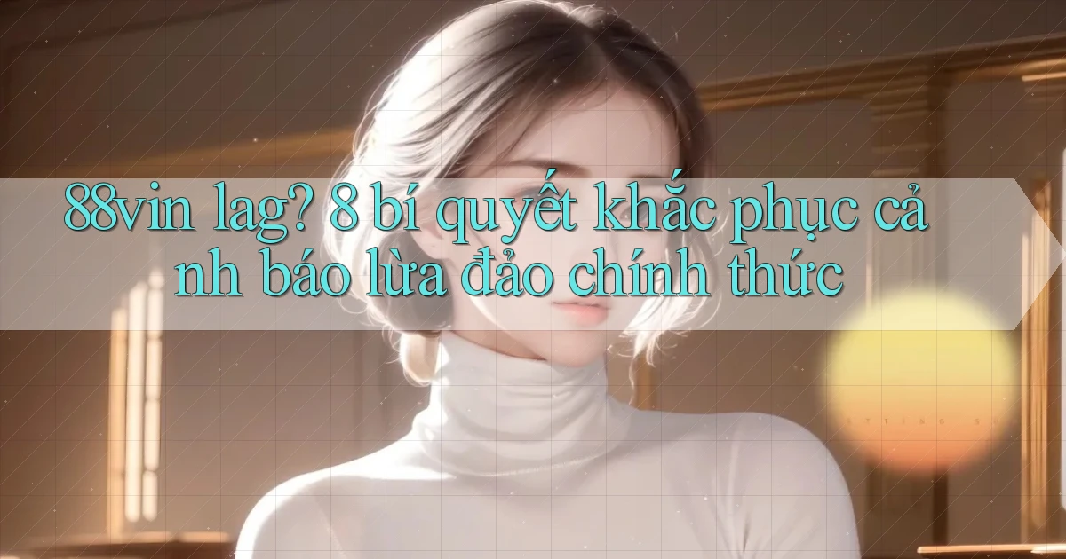 88vin lag 8 bí quyết khắc phục cảnh báo lừa đảo chính thức
