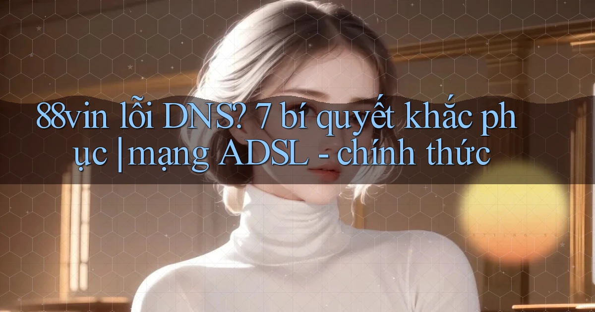 88vin lỗi DNS 7 bí quyết khắc phục mạng ADSL   chính thức
