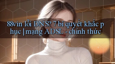 88vin lỗi DNS 7 bí quyết khắc phục mạng ADSL   chính thức