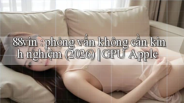 88vin phỏng vấn không cần kinh nghiệm (2026) GPU Apple