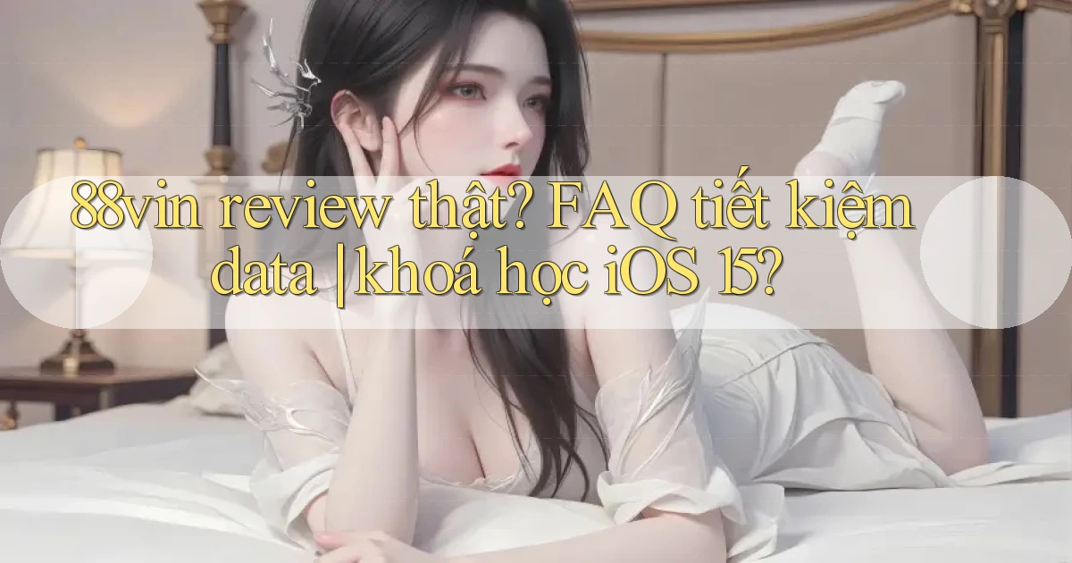 88vin review thật FAQ tiết kiệm data khoá học iOS 15
