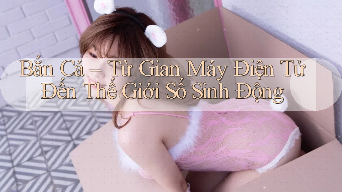 Bắn Cá – Từ Gian Máy Điện Tử Đến Thế Giới Số Sinh Động