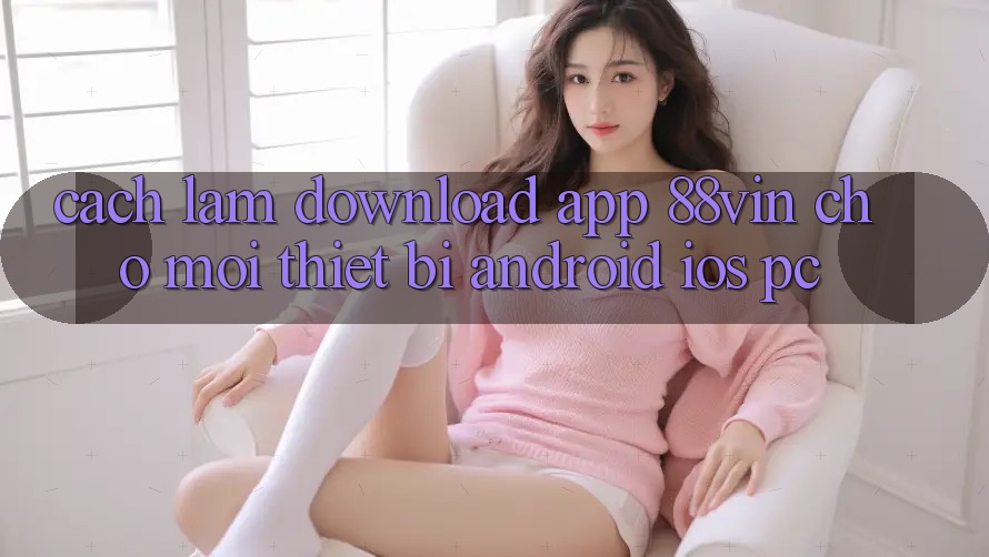 Cách làm Download App 88vin Cho Mọi Thiết Bị (Android, iOS, PC) Cách làm Download App 88vin Cho Mọi Thiết Bị (Android, iOS, PC)