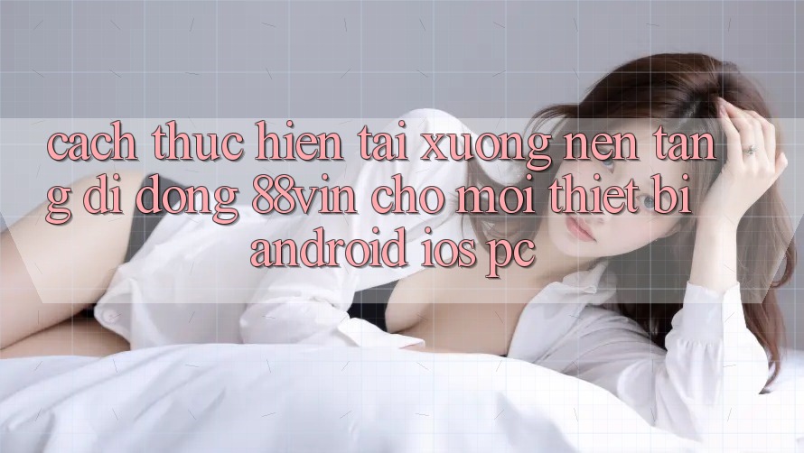 Cách thực hiện Tải xuống Nền tảng di động 88vin Cho Mọi Thiết Bị (Android, iOS, PC) Cách thực hiện Tải xuống Nền tảng di động 88vin Cho Mọi Thiết Bị (Android, iOS, PC)