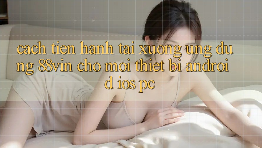 Cách tiến hành Tải xuống Ứng dụng 88vin Cho Mọi Thiết Bị (Android, iOS, PC)