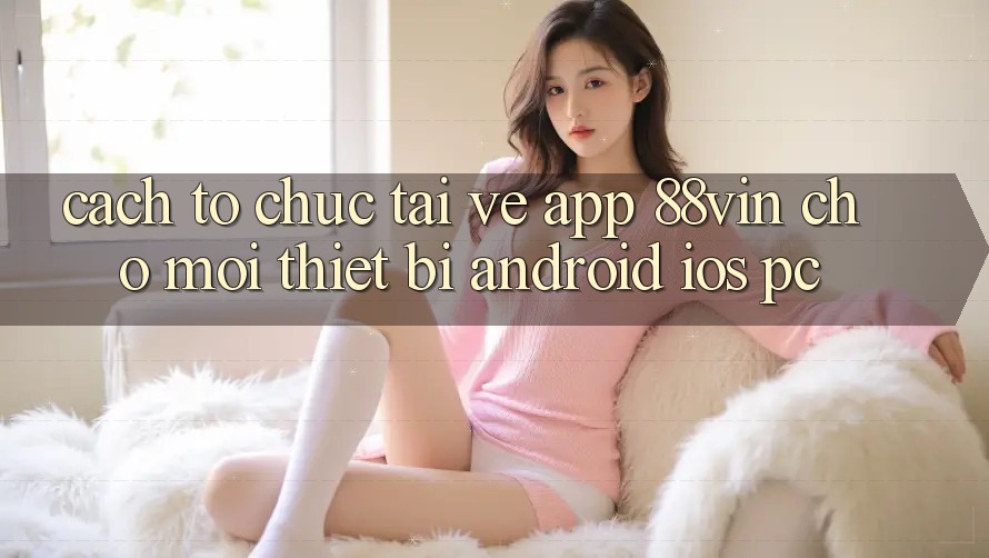 Cách tổ chức Tải về App 88vin Cho Mọi Thiết Bị (Android, iOS, PC)