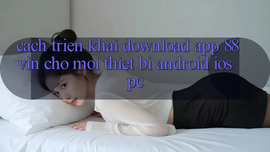Cách triển khai Download App 88vin Cho Mọi Thiết Bị (Android, iOS, PC)