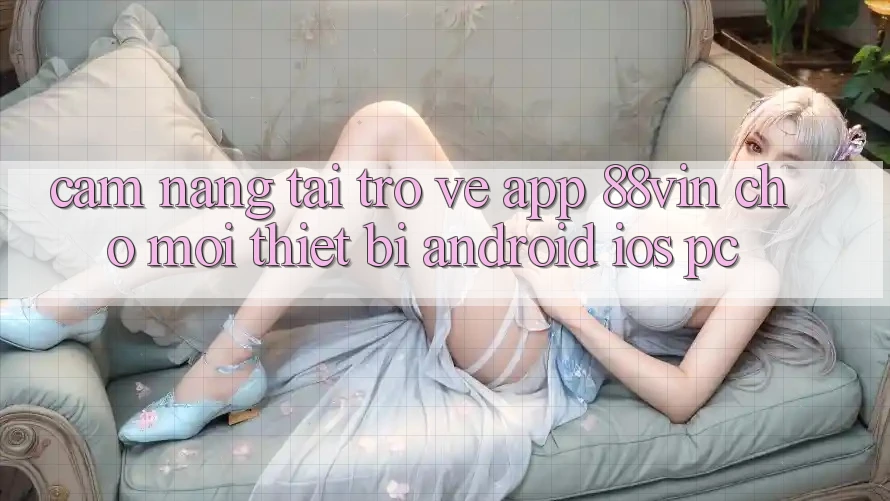 Cẩm nang Tải trở về App 88vin Cho Mọi Thiết Bị (Android, iOS, PC)