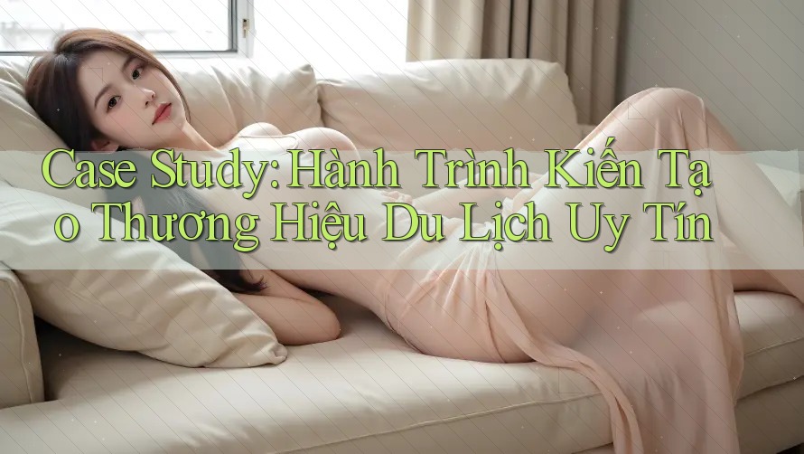 Case Study: Hành Trình Kiến Tạo Thương Hiệu Du Lịch Uy Tín Case Study: Hành Trình Kiến Tạo Thương Hiệu Du Lịch Uy Tín