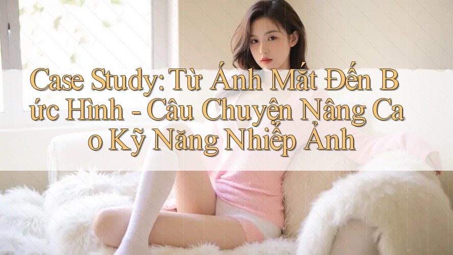 Case Study: Từ Ánh Mắt Đến Bức Hình - Câu Chuyện Nâng Cao Kỹ Năng Nhiếp Ảnh Case Study: Từ Ánh Mắt Đến Bức Hình - Câu Chuyện Nâng Cao Kỹ Năng Nhiếp Ảnh