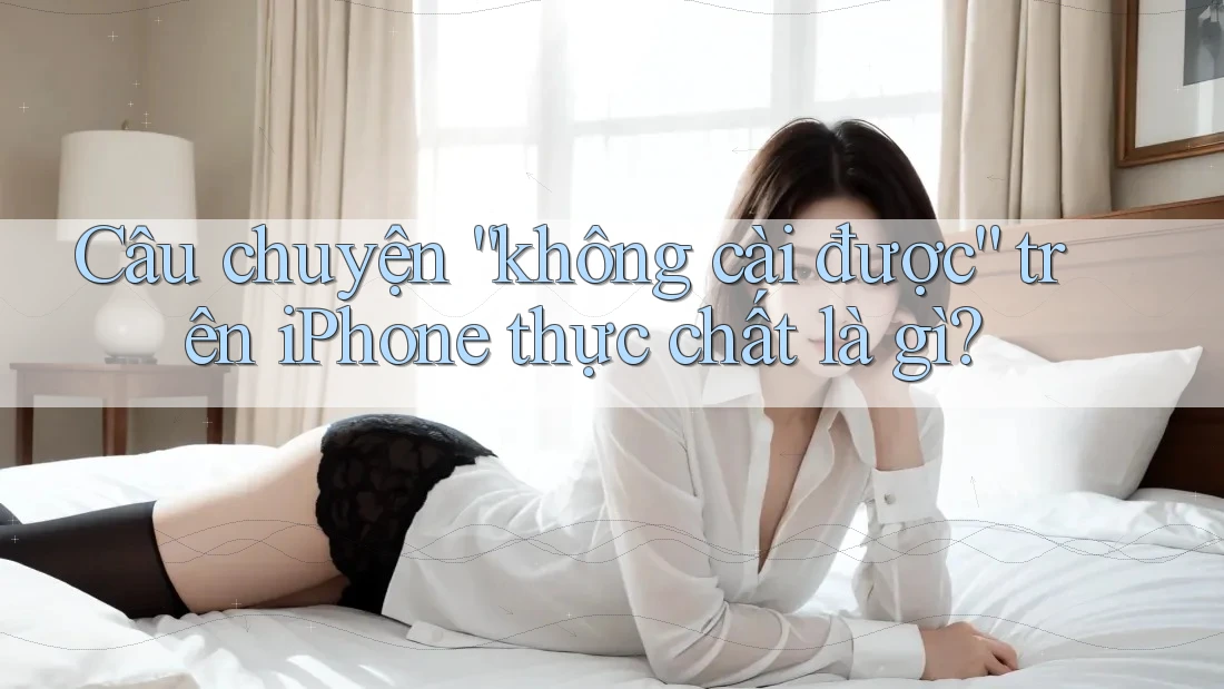 Câu chuyện “không cài được” trên iPhone thực chất là gì?