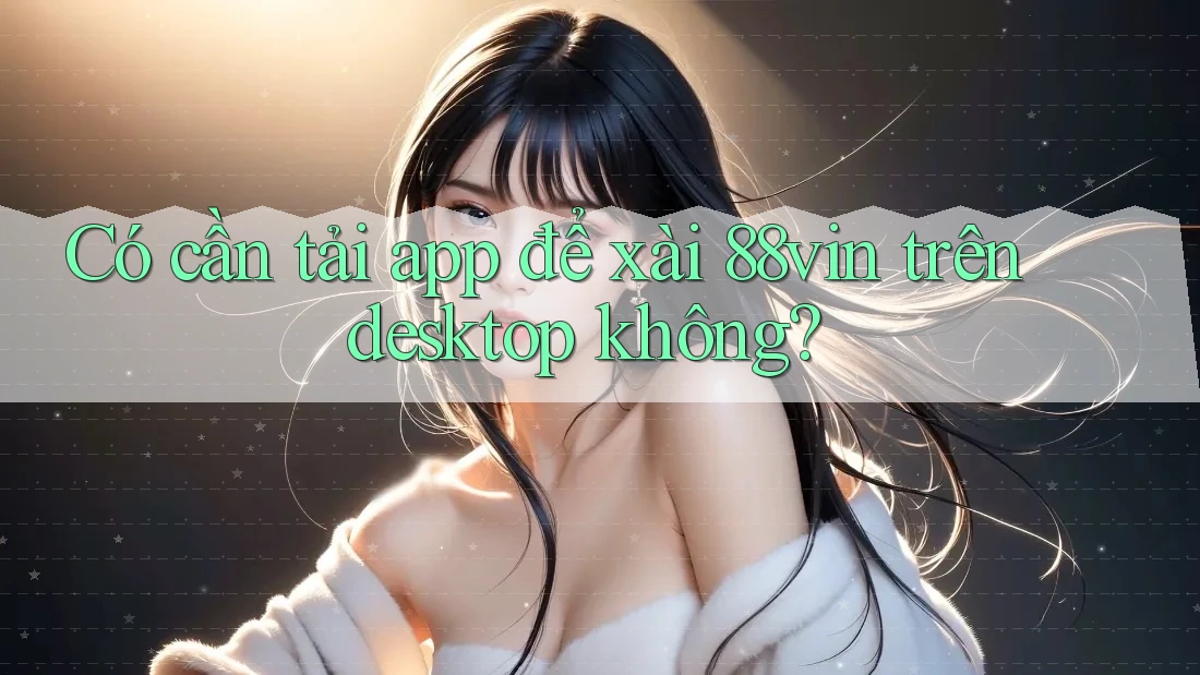 Có cần tải app để xài 88vin trên desktop không?