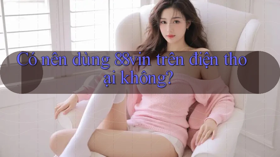 Có nên dùng 88vin trên điện thoại không?