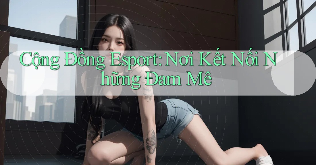 Cộng Đồng Esport: Nơi Kết Nối Những Đam Mê