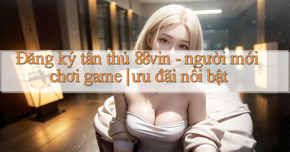 Đăng ký tân thủ 88vin   người mới chơi game ưu đãi nổi bật