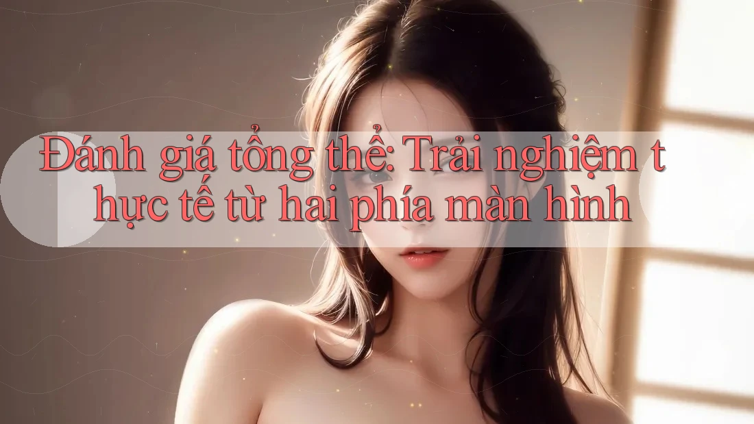Đánh giá tổng thể: Trải nghiệm thực tế từ hai phía màn hình Đánh giá tổng thể: Trải nghiệm thực tế từ hai phía màn hình