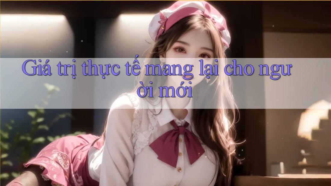 Giá trị thực tế mang lại cho người mới Giá trị thực tế mang lại cho người mới