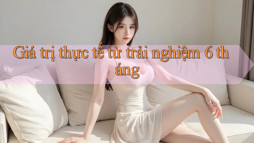 Giá trị thực tế từ trải nghiệm 6 tháng
