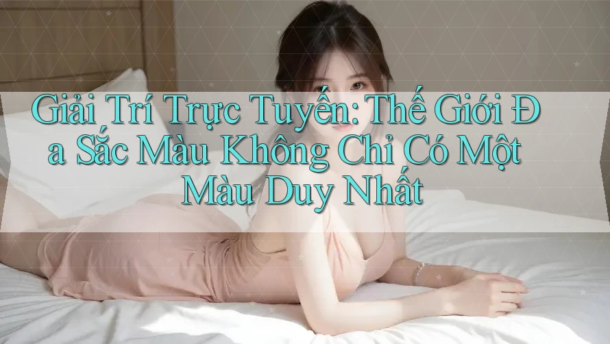 Giải Trí Trực Tuyến: Thế Giới Đa Sắc Màu Không Chỉ Có Một Màu Duy Nhất