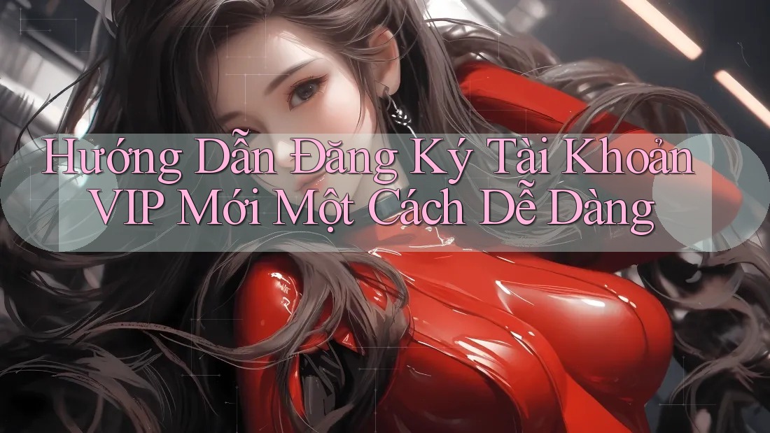 Hướng Dẫn Đăng Ký Tài Khoản VIP Mới Một Cách Dễ Dàng