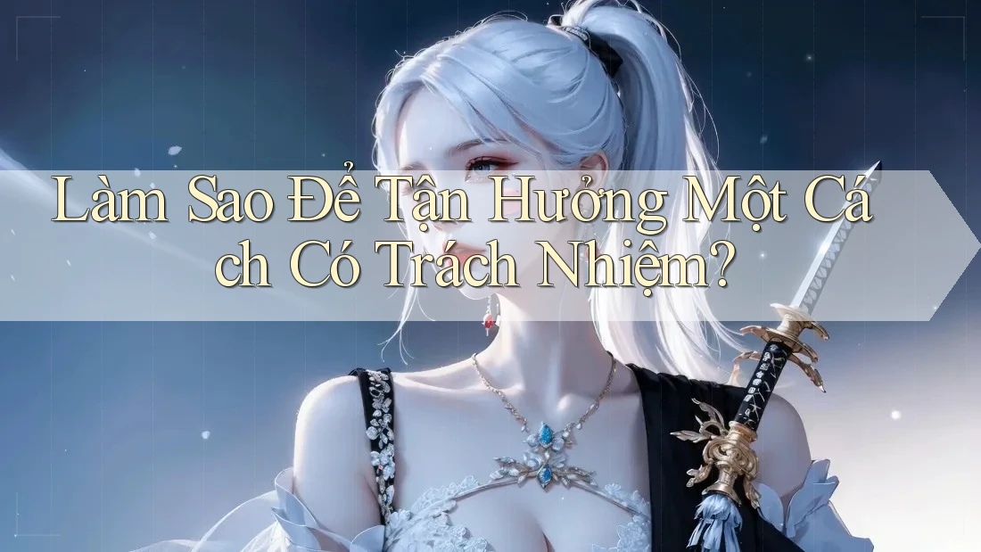 Làm Sao Để Tận Hưởng Một Cách “Có Trách Nhiệm”?