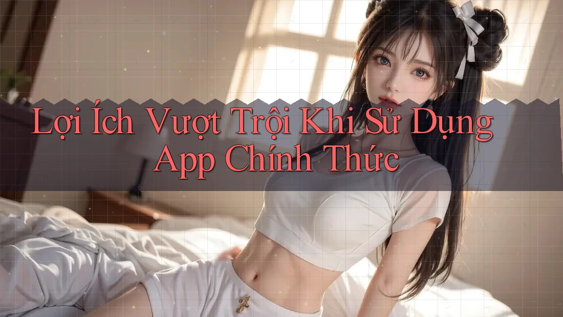 Lợi Ích Vượt Trội Khi Sử Dụng App Chính Thức