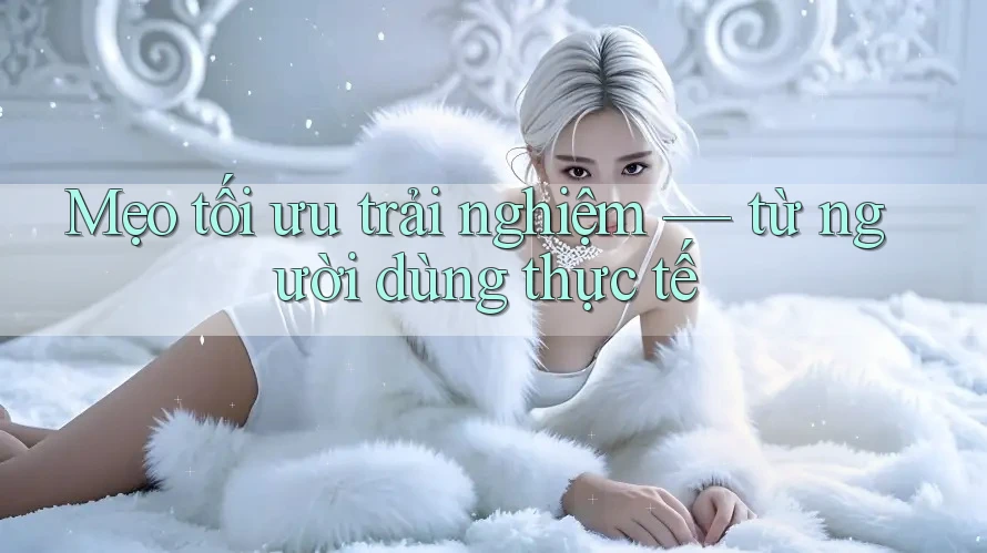 Mẹo tối ưu trải nghiệm — từ người dùng thực tế Mẹo tối ưu trải nghiệm — từ người dùng thực tế