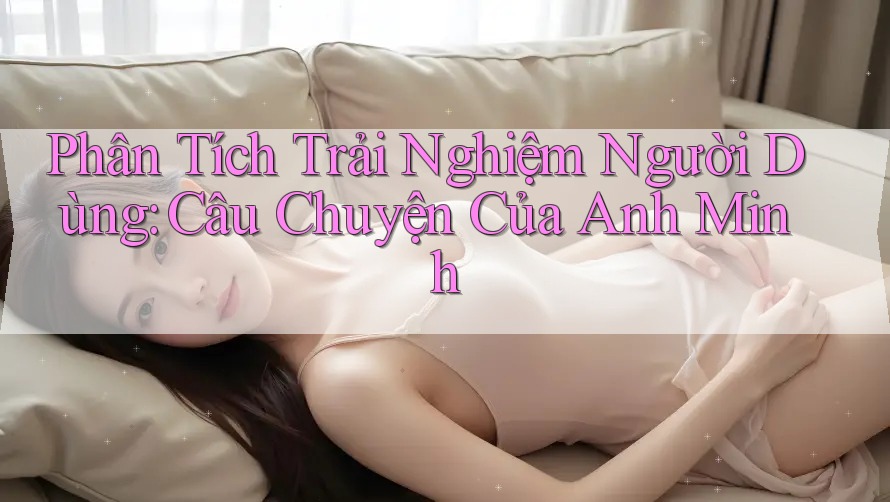 Phân Tích Trải Nghiệm Người Dùng: Câu Chuyện Của Anh Minh