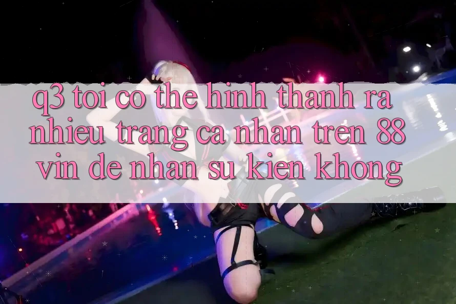 Q3: Tôi có thể hình thành ra nhiều trang cá nhân trên 88vin để nhận sự kiện không? Q3: Tôi có thể hình thành ra nhiều trang cá nhân trên 88vin để nhận sự kiện không?