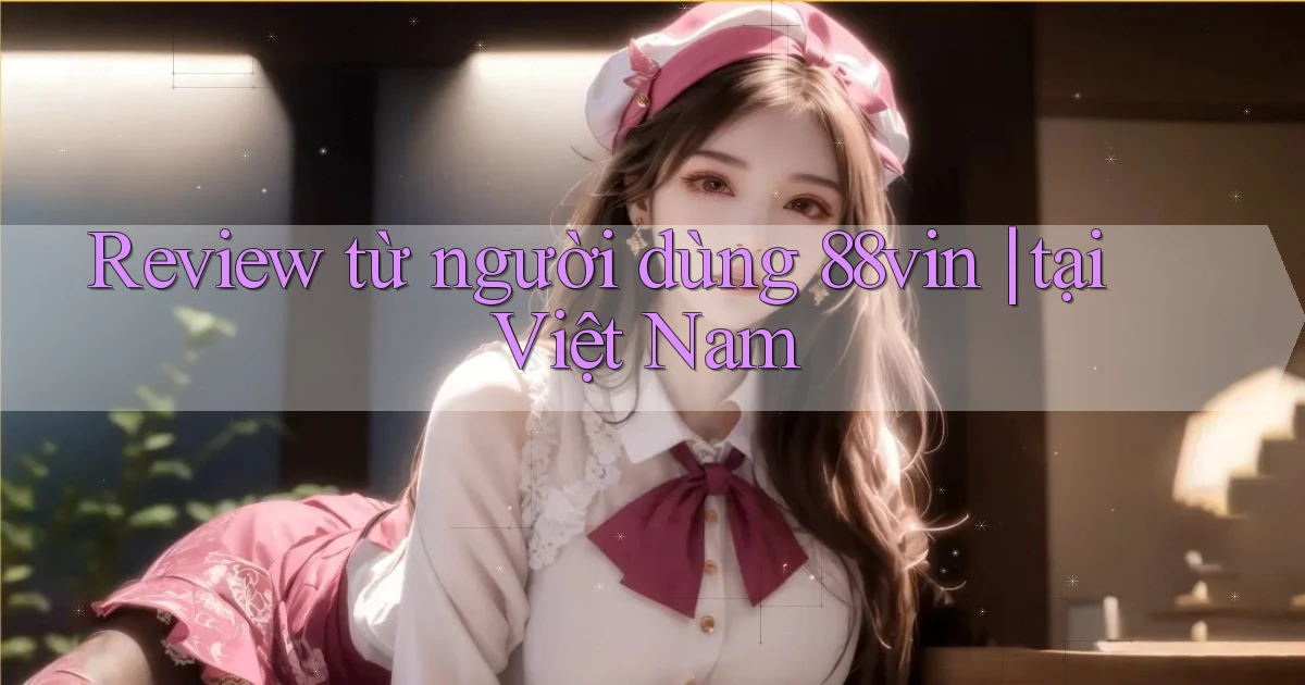 Review từ người dùng 88vin tại Việt Nam