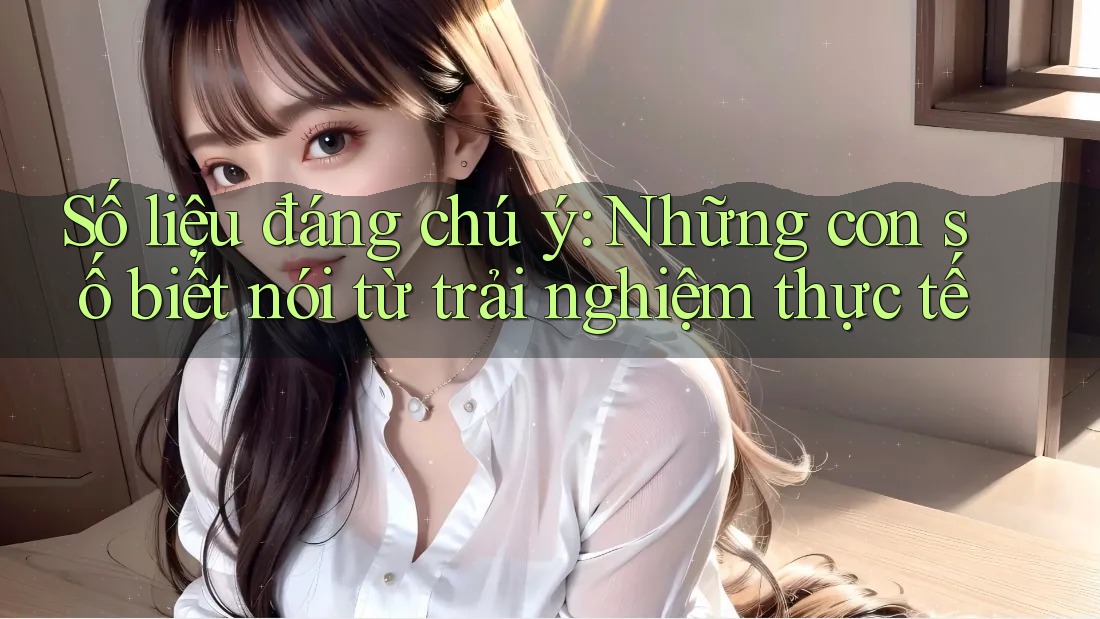 Số liệu đáng chú ý: Những con số biết nói từ trải nghiệm thực tế