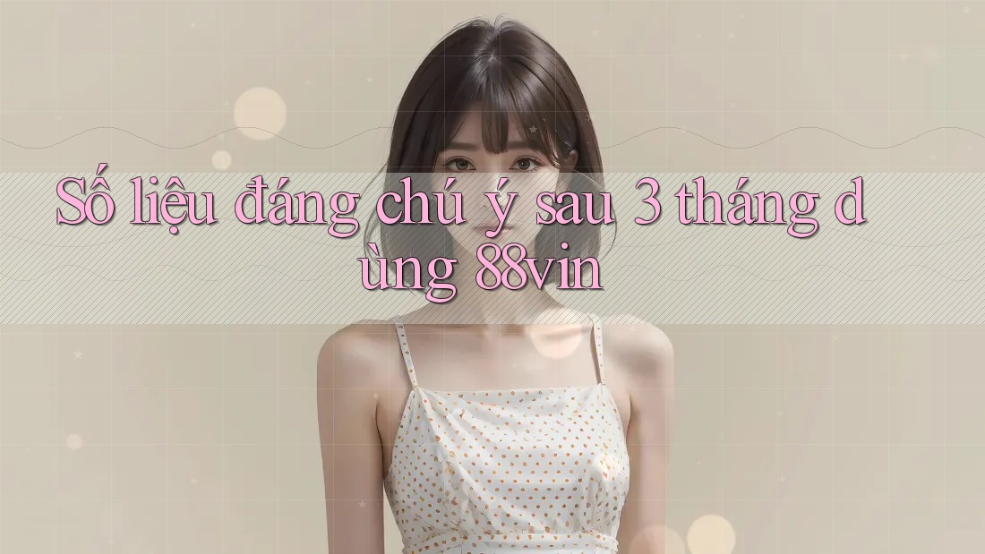 Số liệu đáng chú ý sau 3 tháng dùng 88vin