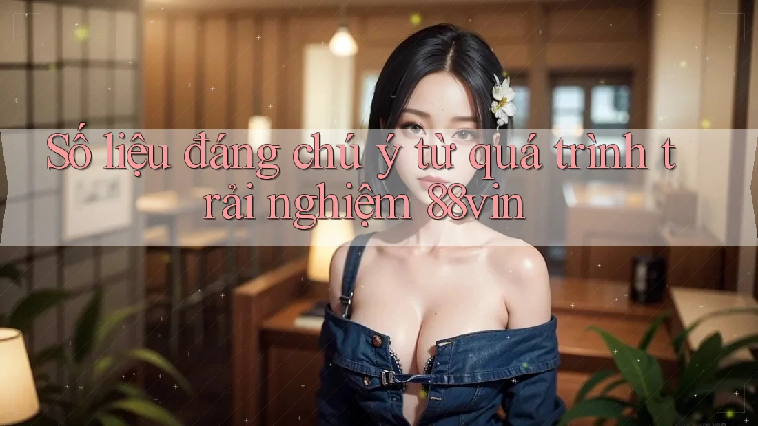Số liệu đáng chú ý từ quá trình trải nghiệm 88vin Số liệu đáng chú ý từ quá trình trải nghiệm 88vin