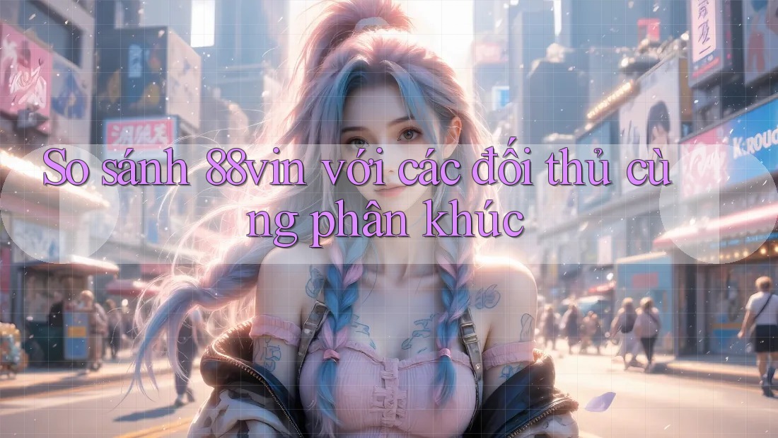 So sánh 88vin với các đối thủ cùng phân khúc