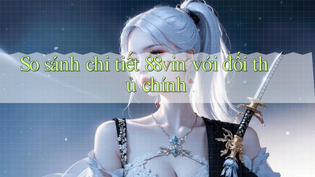 So sánh chi tiết 88vin với đối thủ chính