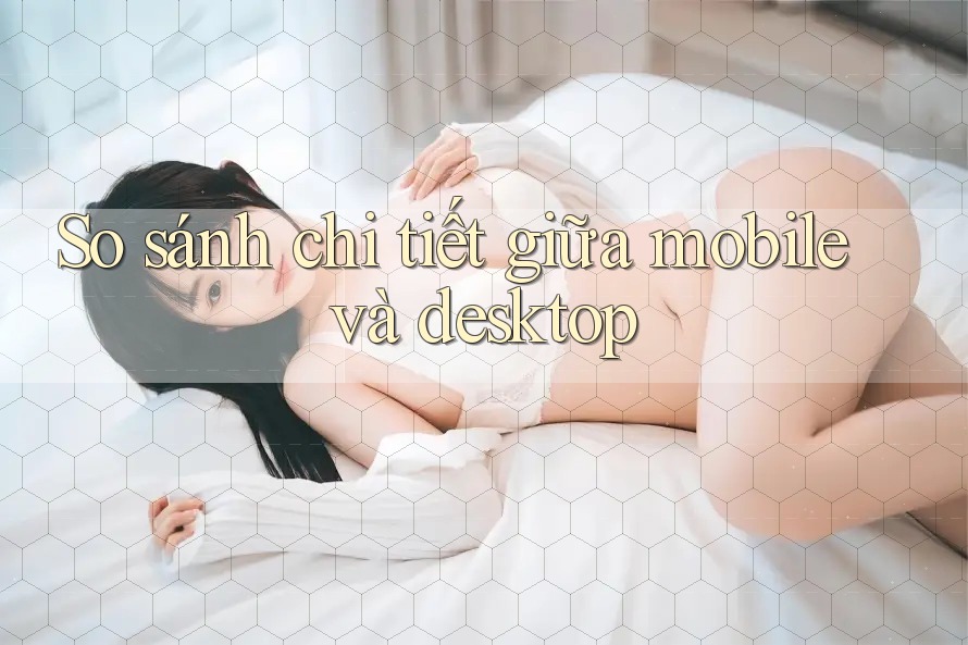 So sánh chi tiết giữa mobile và desktop