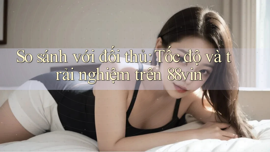 So sánh với đối thủ: Tốc độ và trải nghiệm trên 88vin
