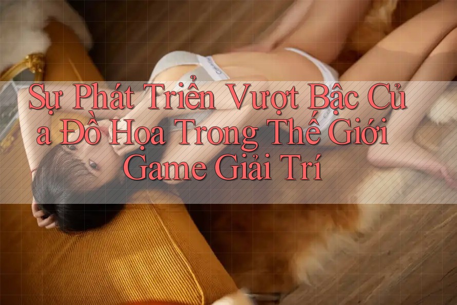 Sự Phát Triển Vượt Bậc Của Đồ Họa Trong Thế Giới Game Giải Trí Sự Phát Triển Vượt Bậc Của Đồ Họa Trong Thế Giới Game Giải Trí