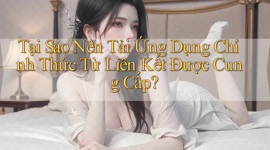 Tại Sao Nên Tải Ứng Dụng Chính Thức Từ Liên Kết Được Cung Cấp?