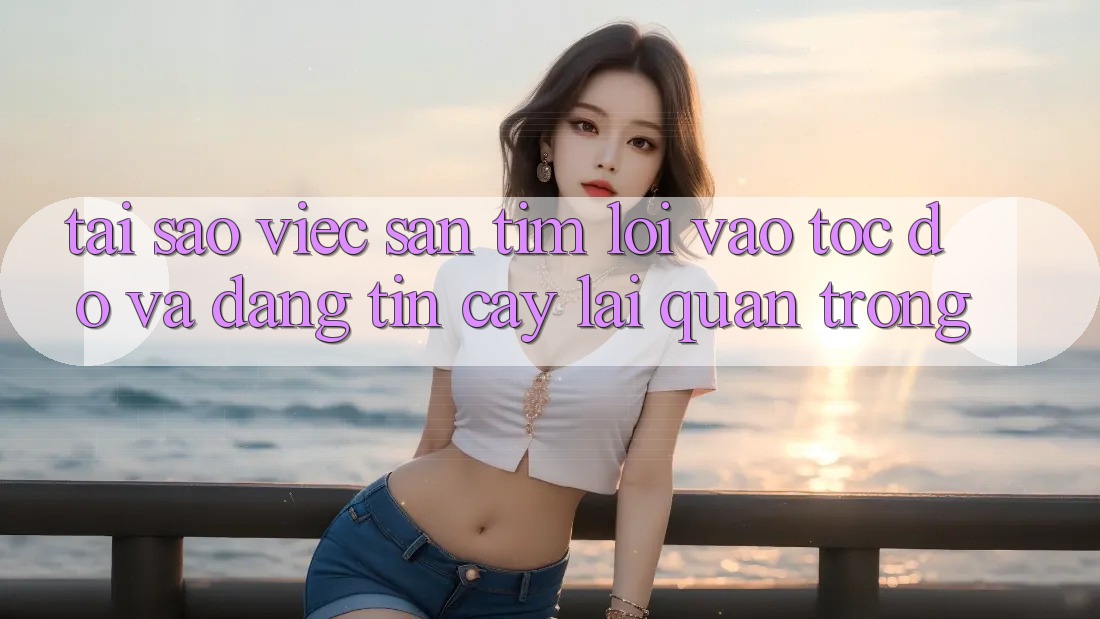 Tại Sao Việc Săn tìm “Lối Vào Tốc độ Và Đáng tin cậy” Lại Quan Trọng?
