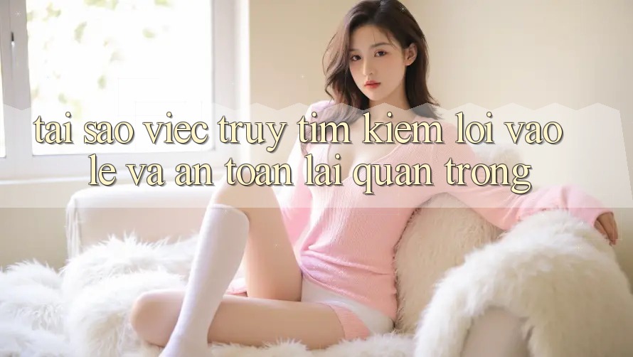 Tại Sao Việc Truy tìm Kiếm “Lối Vào Lẹ Và An Toàn” Lại Quan Trọng?