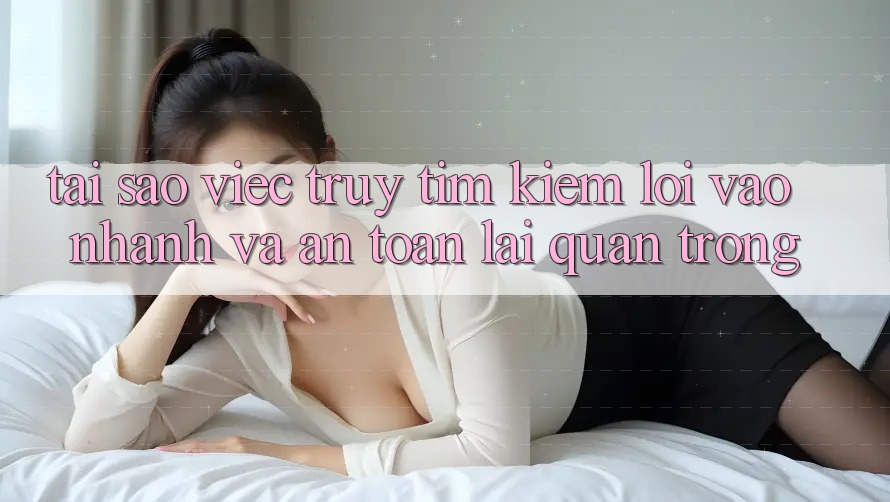 Tại Sao Việc Truy tìm Kiếm “Lối Vào Nhanh Và An Toàn” Lại Quan Trọng?