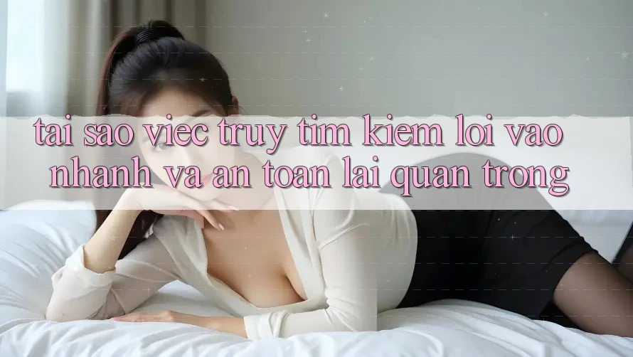 Tại Sao Việc Truy tìm kiếm “Lối Vào Nhanh Và An Toàn” Lại Quan Trọng?